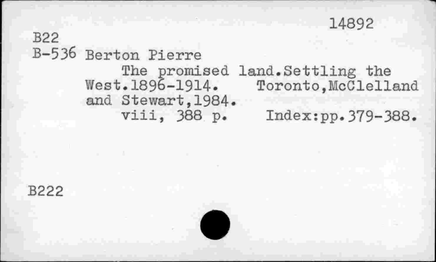 ﻿14892
В22
B-536 Berton Pierre
The promised land.Settling the West.1896-1914.	Toronto,McClelland
and Stewart,1984»
viii, 388 p. Index:pp.379-388.
B222